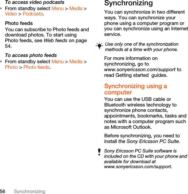 56 SynchronizingTo access video podcasts•From standby select Menu &gt; Media &gt; Video &gt; Podcasts.Photo feedsYou can subscribe to Photo feeds and download photos. To start using Photo feeds, see Web feeds on page 54.To access photo feeds•From standby select Menu &gt; Media &gt; Photo &gt; Photo feeds.Synchronizing You can synchronize in two different ways. You can synchronize your phone using a computer program or you can synchronize using an Internet service.For more information on synchronizing, go to www.sonyericsson.com/support to read Getting started  guides.Synchronizing using a computerYou can use the USB cable or Bluetooth wireless technology to synchronize phone contacts, appointments, bookmarks, tasks and notes with a computer program such as Microsoft Outlook.Before synchronizing, you need to install the Sony Ericsson PC Suite.Use only one of the synchronization methods at a time with your phone.Sony Ericsson PC Suite software is included on the CD with your phone and available for download at www.sonyericsson.com/support.