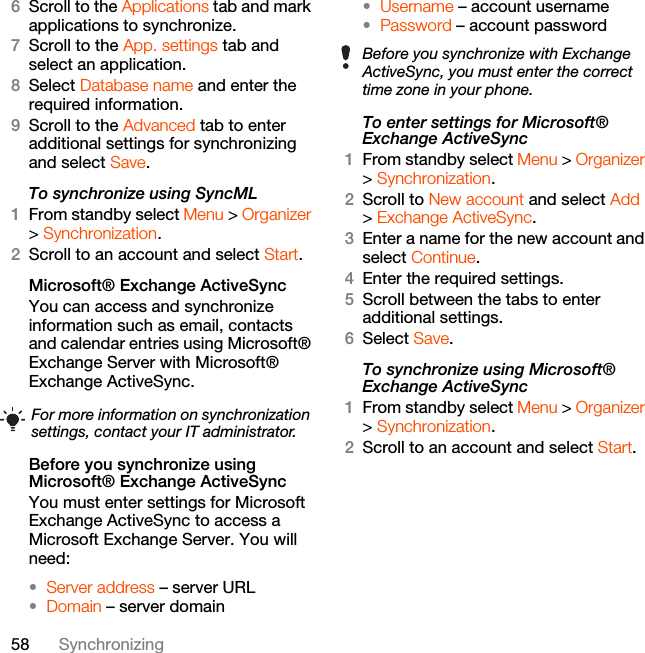 58 Synchronizing6Scroll to the Applications tab and mark applications to synchronize.7Scroll to the App. settings tab and select an application.8Select Database name and enter the required information.9Scroll to the Advanced tab to enter additional settings for synchronizing and select Save.To synchronize using SyncML1From standby select Menu &gt; Organizer &gt; Synchronization.2Scroll to an account and select Start.Microsoft® Exchange ActiveSyncYou can access and synchronize information such as email, contacts and calendar entries using Microsoft® Exchange Server with Microsoft® Exchange ActiveSync.Before you synchronize using Microsoft® Exchange ActiveSyncYou must enter settings for Microsoft Exchange ActiveSync to access a Microsoft Exchange Server. You will need:•Server address – server URL•Domain – server domain•Username – account username•Password – account passwordTo enter settings for Microsoft® Exchange ActiveSync1From standby select Menu &gt; Organizer &gt; Synchronization.2Scroll to New account and select Add &gt; Exchange ActiveSync.3Enter a name for the new account and select Continue.4Enter the required settings.5Scroll between the tabs to enter additional settings.6Select Save.To synchronize using Microsoft® Exchange ActiveSync1From standby select Menu &gt; Organizer &gt; Synchronization.2Scroll to an account and select Start.For more information on synchronization settings, contact your IT administrator.Before you synchronize with Exchange ActiveSync, you must enter the correct time zone in your phone.