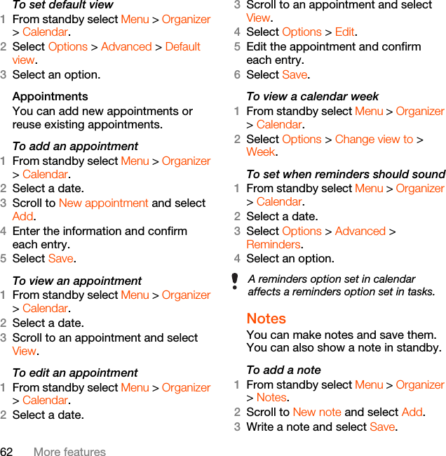 62 More featuresTo set default view1From standby select Menu &gt; Organizer &gt; Calendar.2Select Options &gt; Advanced &gt; Default view.3Select an option.Appointments You can add new appointments or reuse existing appointments.To add an appointment1From standby select Menu &gt; Organizer &gt; Calendar.2Select a date.3Scroll to New appointment and select Add.4Enter the information and confirm each entry.5Select Save.To view an appointment1From standby select Menu &gt; Organizer &gt; Calendar. 2Select a date.3Scroll to an appointment and select View.To edit an appointment1From standby select Menu &gt; Organizer &gt; Calendar.2Select a date.3Scroll to an appointment and select View.4Select Options &gt; Edit.5Edit the appointment and confirm each entry.6Select Save.To view a calendar week1From standby select Menu &gt; Organizer &gt; Calendar.2Select Options &gt; Change view to &gt; Week.To set when reminders should sound1From standby select Menu &gt; Organizer &gt; Calendar.2Select a date.3Select Options &gt; Advanced &gt; Reminders.4Select an option.Notes You can make notes and save them. You can also show a note in standby.To add a note1From standby select Menu &gt; Organizer &gt; Notes.2Scroll to New note and select Add.3Write a note and select Save.A reminders option set in calendar affects a reminders option set in tasks.