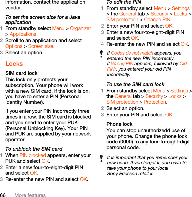 66 More featuresinformation, contact the application vendor.To set the screen size for a Java application1From standby select Menu &gt; Organizer &gt; Applications.2Scroll to an application and select Options &gt; Screen size.3Select an option.LocksSIM card lock This lock only protects your subscription. Your phone will work with a new SIM card. If the lock is on, you have to enter a PIN (Personal Identity Number).If you enter your PIN incorrectly three times in a row, the SIM card is blocked and you need to enter your PUK (Personal Unblocking Key). Your PIN and PUK are supplied by your network operator.To unblock the SIM card 1When PIN blocked appears, enter your PUK and select OK.2Enter a new four-to-eight-digit PIN and select OK.3Re-enter the new PIN and select OK.To edit the PIN 1From standby select Menu &gt; Settings &gt; the General tab &gt; Security &gt; Locks &gt; SIM protection &gt; Change PIN.2Enter your PIN and select OK.3Enter a new four-to-eight-digit PIN and select OK.4Re-enter the new PIN and select OK.To use the SIM card lock 1From standby select Menu &gt; Settings &gt; the General tab &gt; Security &gt; Locks &gt; SIM protection &gt; Protection.2Select an option.3Enter your PIN and select OK.Phone lockYou can stop unauthorizedd use of your phone. Change the phone lock code (0000) to any four-to-eight-digit personal code.If Codes do not match appears, you entered the new PIN incorrectly.If Wrong PIN appears, followed by Old PIN:, you entered your old PIN incorrectly.It is important that you remember your new code. If you forget it, you have to take your phone to your local Sony Ericsson retailer.