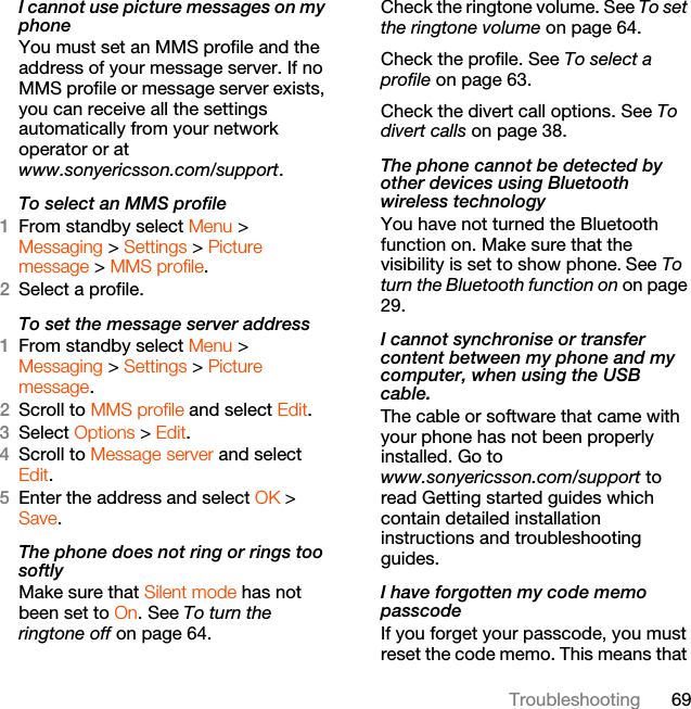 69TroubleshootingI cannot use picture messages on my phoneYou must set an MMS profile and the address of your message server. If no MMS profile or message server exists, you can receive all the settings automatically from your network operator or at www.sonyericsson.com/support.To select an MMS profile1From standby select Menu &gt; Messaging &gt; Settings &gt; Picture message &gt; MMS profile.2Select a profile.To set the message server address1From standby select Menu &gt; Messaging &gt; Settings &gt; Picture message.2Scroll to MMS profile and select Edit.3Select Options &gt; Edit.4Scroll to Message server and select Edit.5Enter the address and select OK &gt; Save.The phone does not ring or rings too softlyMake sure that Silent mode has not been set to On. See To turn the ringtone off on page 64.Check the ringtone volume. See To set the ringtone volume on page 64.Check the profile. See To select a profile on page 63.Check the divert call options. See To divert calls on page 38.The phone cannot be detected by other devices using Bluetooth wireless technologyYou have not turned the Bluetooth function on. Make sure that the visibility is set to show phone. See To turn the Bluetooth function on on page 29.I cannot synchronise or transfer  content between my phone and my computer, when using the USB cable.The cable or software that came with your phone has not been properly installed. Go to www.sonyericsson.com/support to read Getting started guides which contain detailed installation instructions and troubleshooting guides.I have forgotten my code memo passcodeIf you forget your passcode, you must reset the code memo. This means that 