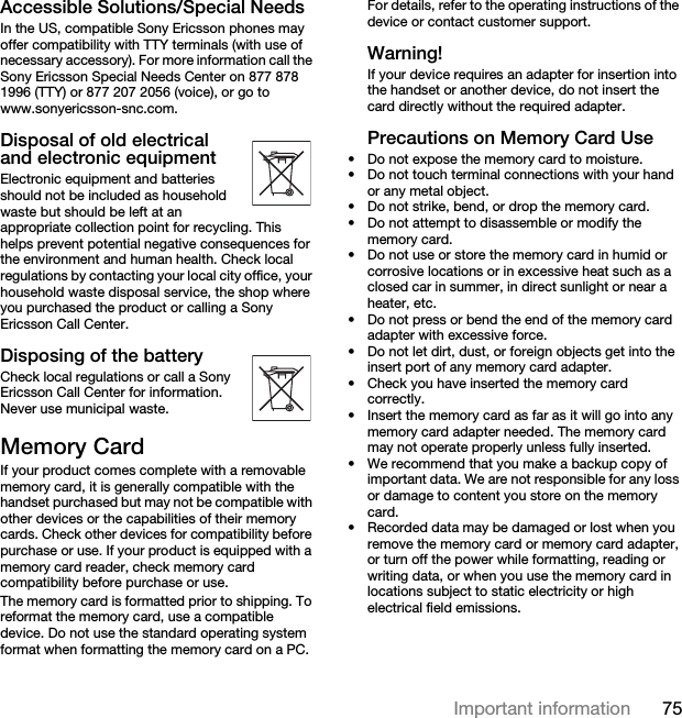 75Important informationAccessible Solutions/Special NeedsIn the US, compatible Sony Ericsson phones may offer compatibility with TTY terminals (with use of necessary accessory). For more information call the Sony Ericsson Special Needs Center on 877 878 1996 (TTY) or 877 207 2056 (voice), or go to www.sonyericsson-snc.com.Disposal of old electrical and electronic equipment  Electronic equipment and batteries should not be included as household waste but should be left at an appropriate collection point for recycling. This helps prevent potential negative consequences for the environment and human health. Check local regulations by contacting your local city office, your household waste disposal service, the shop where you purchased the product or calling a Sony Ericsson Call Center.Disposing of the battery  Check local regulations or call a Sony Ericsson Call Center for information. Never use municipal waste.Memory CardIf your product comes complete with a removable memory card, it is generally compatible with the handset purchased but may not be compatible with other devices or the capabilities of their memory cards. Check other devices for compatibility before purchase or use. If your product is equipped with a memory card reader, check memory card compatibility before purchase or use.The memory card is formatted prior to shipping. To reformat the memory card, use a compatible device. Do not use the standard operating system format when formatting the memory card on a PC. For details, refer to the operating instructions of the device or contact customer support.Warning!If your device requires an adapter for insertion into the handset or another device, do not insert the card directly without the required adapter.Precautions on Memory Card Use• Do not expose the memory card to moisture.• Do not touch terminal connections with your hand or any metal object.• Do not strike, bend, or drop the memory card.• Do not attempt to disassemble or modify the memory card.• Do not use or store the memory card in humid or corrosive locations or in excessive heat such as a closed car in summer, in direct sunlight or near a heater, etc.• Do not press or bend the end of the memory card adapter with excessive force.• Do not let dirt, dust, or foreign objects get into the insert port of any memory card adapter.• Check you have inserted the memory card correctly.• Insert the memory card as far as it will go into any memory card adapter needed. The memory card may not operate properly unless fully inserted.• We recommend that you make a backup copy of important data. We are not responsible for any loss or damage to content you store on the memory card.• Recorded data may be damaged or lost when you remove the memory card or memory card adapter, or turn off the power while formatting, reading or writing data, or when you use the memory card in locations subject to static electricity or high electrical field emissions.