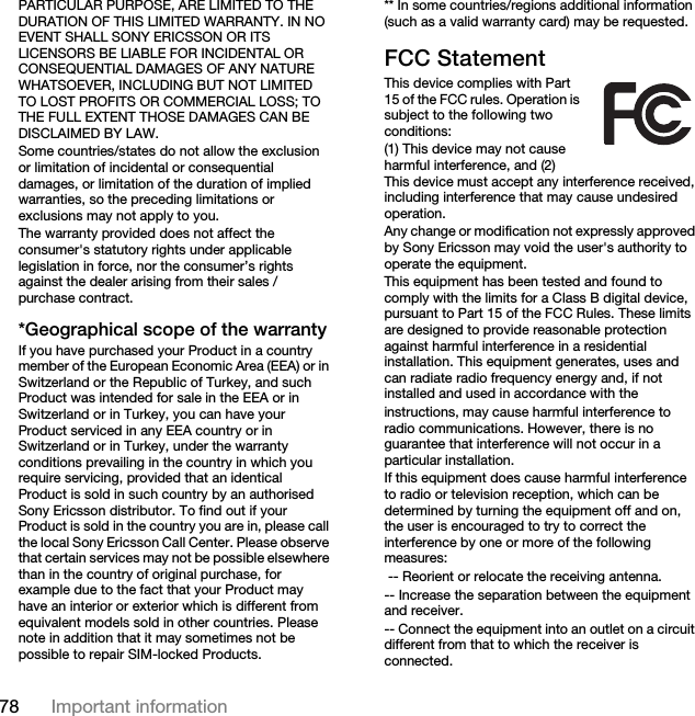 78 Important informationPARTICULAR PURPOSE, ARE LIMITED TO THE DURATION OF THIS LIMITED WARRANTY. IN NO EVENT SHALL SONY ERICSSON OR ITS LICENSORS BE LIABLE FOR INCIDENTAL OR CONSEQUENTIAL DAMAGES OF ANY NATURE WHATSOEVER, INCLUDING BUT NOT LIMITED TO LOST PROFITS OR COMMERCIAL LOSS; TO THE FULL EXTENT THOSE DAMAGES CAN BE DISCLAIMED BY LAW. Some countries/states do not allow the exclusion or limitation of incidental or consequential damages, or limitation of the duration of implied warranties, so the preceding limitations or exclusions may not apply to you. The warranty provided does not affect the consumer&apos;s statutory rights under applicable legislation in force, nor the consumer’s rights against the dealer arising from their sales / purchase contract.*Geographical scope of the warrantyIf you have purchased your Product in a country member of the European Economic Area (EEA) or in Switzerland or the Republic of Turkey, and such Product was intended for sale in the EEA or in Switzerland or in Turkey, you can have your Product serviced in any EEA country or in Switzerland or in Turkey, under the warranty conditions prevailing in the country in which you require servicing, provided that an identical Product is sold in such country by an authorised Sony Ericsson distributor. To find out if your Product is sold in the country you are in, please call the local Sony Ericsson Call Center. Please observe that certain services may not be possible elsewhere than in the country of original purchase, for example due to the fact that your Product may have an interior or exterior which is different from equivalent models sold in other countries. Please note in addition that it may sometimes not be possible to repair SIM-locked Products.** In some countries/regions additional information (such as a valid warranty card) may be requested.FCC StatementThis device complies with Part 15 of the FCC rules. Operation is subject to the following two conditions:(1) This device may not cause harmful interference, and (2) This device must accept any interference received, including interference that may cause undesired operation.Any change or modification not expressly approved by Sony Ericsson may void the user&apos;s authority to operate the equipment.This equipment has been tested and found to comply with the limits for a Class B digital device, pursuant to Part 15 of the FCC Rules. These limits are designed to provide reasonable protection against harmful interference in a residential installation. This equipment generates, uses and can radiate radio frequency energy and, if not installed and used in accordance with theinstructions, may cause harmful interference to radio communications. However, there is no guarantee that interference will not occur in a particular installation.If this equipment does cause harmful interference to radio or television reception, which can be determined by turning the equipment off and on, the user is encouraged to try to correct the interference by one or more of the following measures: -- Reorient or relocate the receiving antenna.-- Increase the separation between the equipment and receiver.-- Connect the equipment into an outlet on a circuit different from that to which the receiver is connected.