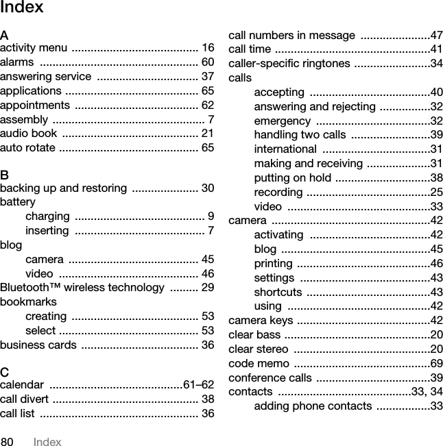 80 IndexIndexAactivity menu ........................................ 16alarms .................................................. 60answering service  ................................ 37applications .......................................... 65appointments ....................................... 62assembly ................................................ 7audio book  ........................................... 21auto rotate ............................................ 65Bbacking up and restoring  ..................... 30batterycharging ......................................... 9inserting ......................................... 7blogcamera ......................................... 45video ............................................ 46Bluetooth™ wireless technology  ......... 29bookmarkscreating ........................................ 53select ............................................ 53business cards ..................................... 36Ccalendar ..........................................61–62call divert .............................................. 38call list  .................................................. 36call numbers in message  ......................47call time .................................................41caller-specific ringtones ........................34callsaccepting ......................................40answering and rejecting ................32emergency ....................................32handling two calls  .........................39international ..................................31making and receiving ....................31putting on hold ..............................38recording .......................................25video .............................................33camera ..................................................42activating ......................................42blog ...............................................45printing ..........................................46settings .........................................43shortcuts .......................................43using .............................................42camera keys ..........................................42clear bass ..............................................20clear stereo  ...........................................20code memo ...........................................69conference calls ....................................39contacts ..........................................33, 34adding phone contacts .................33