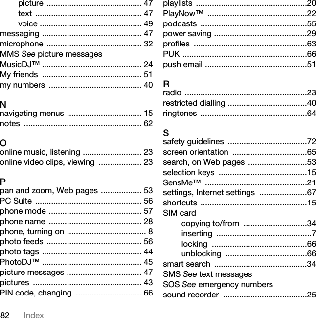 82 Indexpicture .......................................... 47text ............................................... 47voice ............................................. 49messaging ............................................ 47microphone .......................................... 32MMS See picture messagesMusicDJ™ ............................................ 24My friends  ............................................ 51my numbers  ......................................... 40Nnavigating menus ................................. 15notes .................................................... 62Oonline music, listening .......................... 23online video clips, viewing  ................... 23Ppan and zoom, Web pages .................. 53PC Suite  ............................................... 56phone mode ......................................... 57phone name  ......................................... 28phone, turning on ................................... 8photo feeds .......................................... 56photo tags ............................................ 44PhotoDJ™ ............................................ 45picture messages ................................. 47pictures ................................................ 43PIN code, changing  ............................. 66playlists .................................................20PlayNow™ ............................................22podcasts ...............................................55power saving .........................................29profiles ..................................................63PUK .......................................................66push email .............................................51Rradio ......................................................23restricted dialling ...................................40ringtones ...............................................64Ssafety guidelines  ...................................72screen orientation  .................................65search, on Web pages  ..........................53selection keys  .......................................15SensMe™ .............................................21settings, Internet settings  .....................67shortcuts ...............................................15SIM cardcopying to/from  ............................34inserting ..........................................7locking ..........................................66unblocking ....................................66smart search  .........................................34SMS See text messagesSOS See emergency numberssound recorder  .....................................25