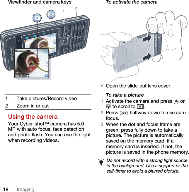 18 ImagingViewfinder and camera keysUsing the cameraYour Cyber-shot™ camera has 5.0 MP with auto focus, face detection and photo flash. You can use the light when recording videos.To activate the camera •Open the slide-out lens cover.To take a picture1Activate the camera and press   or  to scroll to  .2Press   halfway down to use auto focus.3When the dot and focus frame are green, press fully down to take a picture. The picture is automatically saved on the memory card, if a memory card is inserted. If not, the picture is saved in the phone memory.1 Take pictures/Record video2 Zoom in or out12Do not record with a strong light source in the background. Use a support or the self-timer to avoid a blurred picture.