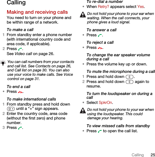25CallingCallingMaking and receiving callsYou need to turn on your phone and be within range of a network.To make a call1From standby enter a phone number (with international country code and area code, if applicable).2Press . See Video call on page 26.To end a call•Press .To make international calls1From standby press and hold down  until a “+” sign appears.2Enter the country code, area code (without the first zero) and phone number. 3Press .To re-dial a number•When Retry? appears select Yes.To answer a call•Press .To reject a call•Press .To change the ear speaker volume during a call•Press the volume key up or down.To mute the microphone during a call1Press and hold down  .2Press and hold down   again to resume.To turn the loudspeaker on during a call•Select SpkrOn.To view missed calls from standby•Press   to open the call list.You can call numbers from your contacts and call list. See Contacts on page 26, and Call list on page 30. You can also use your voice to make calls. See Voice control on page 31.Do not hold your phone to your ear when waiting. When the call connects, your phone gives a loud signal.Do not hold your phone to your ear when using the loudspeaker. This could damage your hearing.