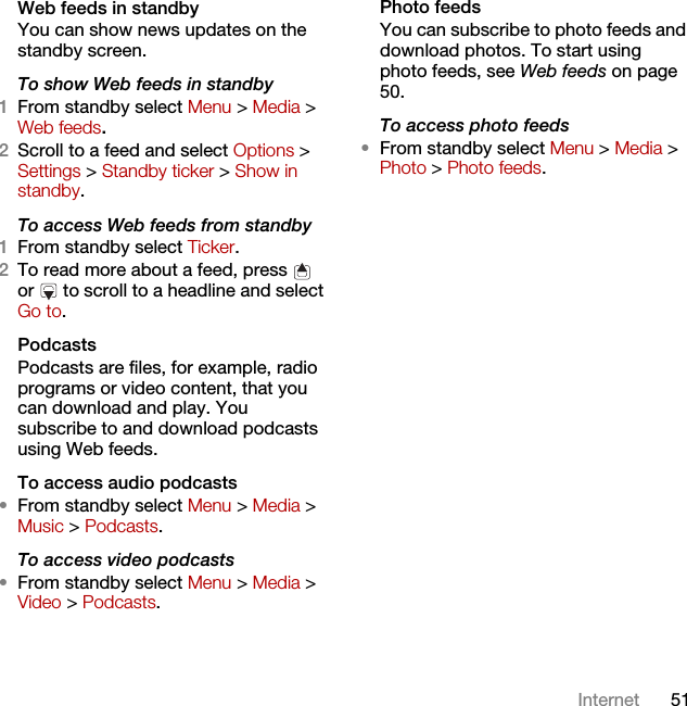 51InternetWeb feeds in standbyYou can show news updates on the standby screen.To show Web feeds in standby 1From standby select Menu &gt; Media &gt; Web feeds.2Scroll to a feed and select Options &gt; Settings &gt; Standby ticker &gt; Show in standby.To access Web feeds from standby1From standby select Ticker.2To read more about a feed, press   or   to scroll to a headline and select Go to.PodcastsPodcasts are files, for example, radio programs or video content, that you can download and play. You subscribe to and download podcasts using Web feeds.To access audio podcasts•From standby select Menu &gt; Media &gt; Music &gt; Podcasts.To access video podcasts•From standby select Menu &gt; Media &gt; Video &gt; Podcasts.Photo feedsYou can subscribe to photo feeds and download photos. To start using photo feeds, see Web feeds on page 50.To access photo feeds•From standby select Menu &gt; Media &gt; Photo &gt; Photo feeds.