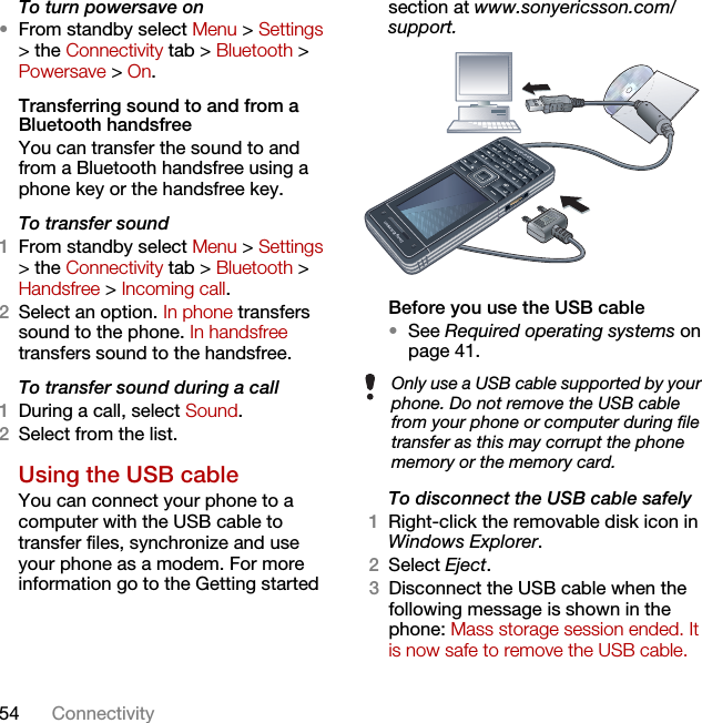 54 ConnectivityTo turn powersave on•From standby select Menu &gt; Settings &gt; the Connectivity tab &gt; Bluetooth &gt; Powersave &gt; On.Transferring sound to and from a Bluetooth handsfree You can transfer the sound to and from a Bluetooth handsfree using a phone key or the handsfree key.To transfer sound1From standby select Menu &gt; Settings &gt; the Connectivity tab &gt; Bluetooth &gt; Handsfree &gt; Incoming call.2Select an option. In phone transfers sound to the phone. In handsfree transfers sound to the handsfree.To transfer sound during a call1During a call, select Sound.2Select from the list.Using the USB cableYou can connect your phone to a computer with the USB cable to transfer files, synchronize and use your phone as a modem. For more information go to the Getting started section at www.sonyericsson.com/support. Before you use the USB cable•See Required operating systems on page 41.To disconnect the USB cable safely1Right-click the removable disk icon in Windows Explorer.2Select Eject.3Disconnect the USB cable when the following message is shown in the phone: Mass storage session ended. It is now safe to remove the USB cable.Only use a USB cable supported by your phone. Do not remove the USB cable from your phone or computer during file transfer as this may corrupt the phone memory or the memory card.