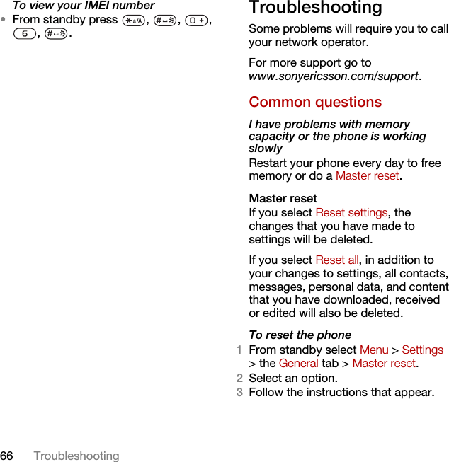 66 TroubleshootingTo view your IMEI number•From standby press  ,  ,  , , .TroubleshootingSome problems will require you to call your network operator.For more support go to www.sonyericsson.com/support.Common questionsI have problems with memory capacity or the phone is working slowlyRestart your phone every day to free memory or do a Master reset.Master reset If you select Reset settings, the changes that you have made to settings will be deleted.If you select Reset all, in addition to your changes to settings, all contacts, messages, personal data, and content that you have downloaded, received or edited will also be deleted.To reset the phone 1From standby select Menu &gt; Settings &gt; the General tab &gt; Master reset.2Select an option.3Follow the instructions that appear.