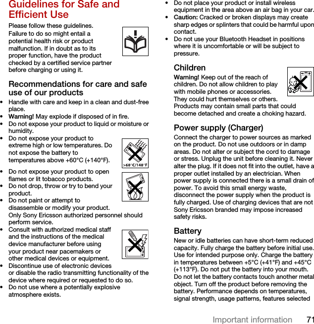 71Important informationGuidelines for Safe and Efficient Use Please follow these guidelines.Failure to do so might entail a potential health risk or product malfunction. If in doubt as to its proper function, have the product checked by a certified service partner before charging or using it.Recommendations for care and safe use of our products• Handle with care and keep in a clean and dust-free place.•Warning! May explode if disposed of in fire.• Do not expose your product to liquid or moisture or humidity.• Do not expose your product to extreme high or low temperatures. Do not expose the battery to temperatures above +60°C (+140°F). • Do not expose your product to open flames or lit tobacco products. • Do not drop, throw or try to bend your product.• Do not paint or attempt to disassemble or modify your product. Only Sony Ericsson authorized personnel should perform service. • Consult with authorized medical staff and the instructions of the medical device manufacturer before using your product near pacemakers or other medical devices or equipment.• Discontinue use of electronic devices or disable the radio transmitting functionality of the device where required or requested to do so.• Do not use where a potentially explosive atmosphere exists.• Do not place your product or install wireless equipment in the area above an air bag in your car.•Caution: Cracked or broken displays may create sharp edges or splinters that could be harmful upon contact.• Do not use your Bluetooth Headset in positions where it is uncomfortable or will be subject to pressure.ChildrenWarning! Keep out of the reach of children. Do not allow children to play with mobile phones or accessories. They could hurt themselves or others. Products may contain small parts that could become detached and create a choking hazard.Power supply (Charger)Connect the charger to power sources as marked on the product. Do not use outdoors or in damp areas. Do not alter or subject the cord to damage or stress. Unplug the unit before cleaning it. Never alter the plug. If it does not fit into the outlet, have a proper outlet installed by an electrician. When power supply is connected there is a small drain of power. To avoid this small energy waste, disconnect the power supply when the product is fully charged. Use of charging devices that are not Sony Ericsson branded may impose increased safety risks.Battery New or idle batteries can have short-term reduced capacity. Fully charge the battery before initial use. Use for intended purpose only. Charge the battery in temperatures between +5°C (+41°F) and +45°C (+113°F). Do not put the battery into your mouth. Do not let the battery contacts touch another metal object. Turn off the product before removing the battery. Performance depends on temperatures, signal strength, usage patterns, features selected 