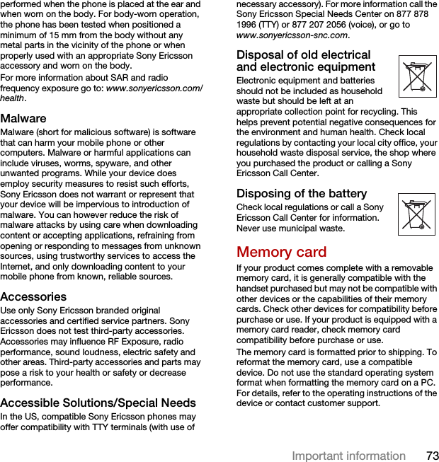 73Important informationperformed when the phone is placed at the ear and when worn on the body. For body-worn operation, the phone has been tested when positioned a minimum of 15 mm from the body without any metal parts in the vicinity of the phone or when properly used with an appropriate Sony Ericsson accessory and worn on the body.For more information about SAR and radio frequency exposure go to: www.sonyericsson.com/health.MalwareMalware (short for malicious software) is software that can harm your mobile phone or other computers. Malware or harmful applications can include viruses, worms, spyware, and other unwanted programs. While your device does employ security measures to resist such efforts, Sony Ericsson does not warrant or represent that your device will be impervious to introduction of malware. You can however reduce the risk of malware attacks by using care when downloading content or accepting applications, refraining from opening or responding to messages from unknown sources, using trustworthy services to access the Internet, and only downloading content to your mobile phone from known, reliable sources.AccessoriesUse only Sony Ericsson branded original accessories and certified service partners. Sony Ericsson does not test third-party accessories. Accessories may influence RF Exposure, radio performance, sound loudness, electric safety and other areas. Third-party accessories and parts may pose a risk to your health or safety or decrease performance.Accessible Solutions/Special NeedsIn the US, compatible Sony Ericsson phones may offer compatibility with TTY terminals (with use of necessary accessory). For more information call the Sony Ericsson Special Needs Center on 877 878 1996 (TTY) or 877 207 2056 (voice), or go to www.sonyericsson-snc.com.Disposal of old electrical and electronic equipmentElectronic equipment and batteries should not be included as household waste but should be left at an appropriate collection point for recycling. This helps prevent potential negative consequences for the environment and human health. Check local regulations by contacting your local city office, your household waste disposal service, the shop where you purchased the product or calling a Sony Ericsson Call Center.Disposing of the batteryCheck local regulations or call a Sony Ericsson Call Center for information. Never use municipal waste.Memory cardIf your product comes complete with a removable memory card, it is generally compatible with the handset purchased but may not be compatible with other devices or the capabilities of their memory cards. Check other devices for compatibility before purchase or use. If your product is equipped with a memory card reader, check memory card compatibility before purchase or use.The memory card is formatted prior to shipping. To reformat the memory card, use a compatible device. Do not use the standard operating system format when formatting the memory card on a PC. For details, refer to the operating instructions of the device or contact customer support. 