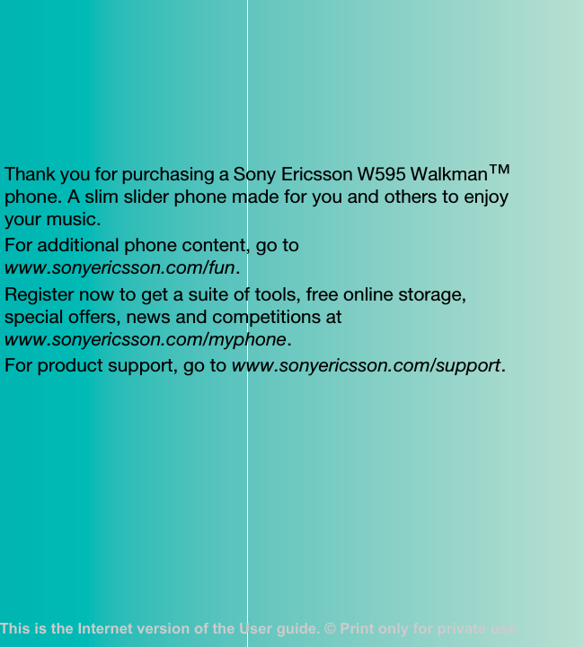 Thank you for purchasing a Sony Ericsson W595 Walkman™ phone. A slim slider phone made for you and others to enjoy your music.For additional phone content, go to www.sonyericsson.com/fun.Register now to get a suite of tools, free online storage, special offers, news and competitions at www.sonyericsson.com/myphone.For product support, go to www.sonyericsson.com/support.This is the Internet version of the User guide. © Print only for private use.