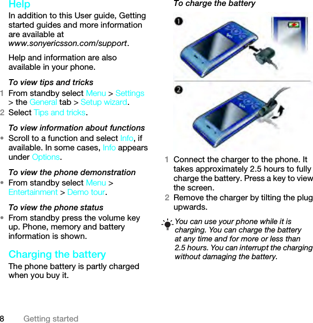 8Getting startedHelp In addition to this User guide, Getting started guides and more information are available at www.sonyericsson.com/support.Help and information are also available in your phone.To view tips and tricks1From standby select Menu &gt; Settings &gt; the General tab &gt; Setup wizard.2Select Tips and tricks.To view information about functions•Scroll to a function and select Info, if available. In some cases, Info appears under Options.To view the phone demonstration•From standby select Menu &gt; Entertainment &gt; Demo tour.To view the phone status•From standby press the volume key up. Phone, memory and battery information is shown.Charging the batteryThe phone battery is partly charged when you buy it.To charge the battery1Connect the charger to the phone. It takes approximately 2.5 hours to fully charge the battery. Press a key to view the screen.2Remove the charger by tilting the plug upwards.You can use your phone while it is charging. You can charge the battery at any time and for more or less than 2.5 hours. You can interrupt the charging without damaging the battery.This is the Internet version of the User guide. © Print only for private use.
