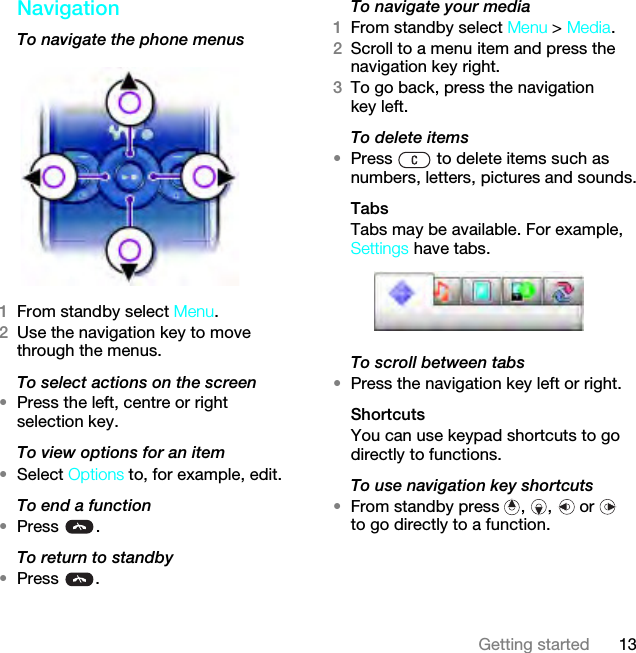 13Getting startedNavigationTo navigate the phone menus1From standby select Menu.2Use the navigation key to move through the menus.To select actions on the screen•Press the left, centre or right selection key.To view options for an item•Select Options to, for example, edit.To end a function•Press .To return to standby•Press .To navigate your media1From standby select Menu &gt; Media.2Scroll to a menu item and press the navigation key right.3To go back, press the navigation key left.To delete items•Press   to delete items such as numbers, letters, pictures and sounds.TabsTabs may be available. For example, Settings have tabs.To scroll between tabs•Press the navigation key left or right.ShortcutsYou can use keypad shortcuts to go directly to functions.To use navigation key shortcuts•From standby press  ,  ,   or   to go directly to a function.This is the Internet version of the User guide. © Print only for private use.