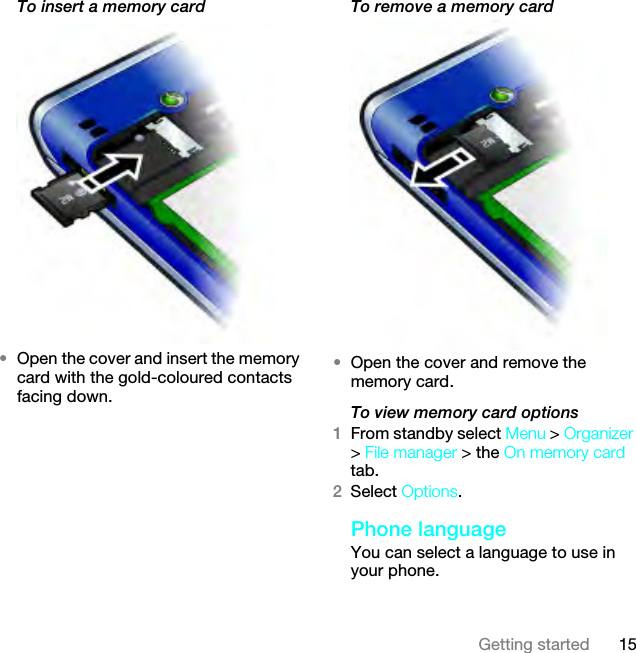 15Getting startedTo insert a memory card •Open the cover and insert the memory card with the gold-coloured contacts facing down.To remove a memory card•Open the cover and remove the memory card.To view memory card options1From standby select Menu &gt; Organizer &gt; File manager &gt; the On memory card tab.2Select Options.Phone languageYou can select a language to use in your phone.This is the Internet version of the User guide. © Print only for private use.