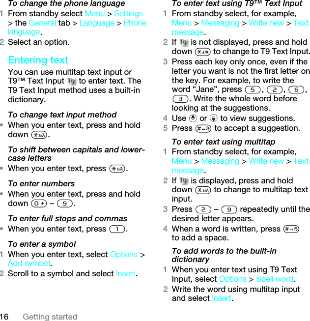 16 Getting startedTo change the phone language1From standby select Menu &gt; Settings &gt; the General tab &gt; Language &gt; Phone language.2Select an option.Entering textYou can use multitap text input or T9™ Text Input   to enter text. The T9 Text Input method uses a built-in dictionary.To change text input method•When you enter text, press and hold down .To shift between capitals and lower-case letters•When you enter text, press  .To enter numbers•When you enter text, press and hold down  – .To enter full stops and commas•When you enter text, press  .To enter a symbol1When you enter text, select Options &gt; Add symbol.2Scroll to a symbol and select Insert.To enter text using T9™ Text Input 1From standby select, for example, Menu &gt; Messaging &gt; Write new &gt; Text message.2If   is not displayed, press and hold down   to change to T9 Text Input. 3Press each key only once, even if the letter you want is not the first letter on the key. For example, to write the word “Jane”, press  ,  ,  , . Write the whole word before looking at the suggestions.4Use   or   to view suggestions.5Press   to accept a suggestion.To enter text using multitap 1From standby select, for example, Menu &gt; Messaging &gt; Write new &gt; Text message.2If   is displayed, press and hold down   to change to multitap text input.3Press   –   repeatedly until the desired letter appears.4When a word is written, press   to add a space.To add words to the built-in dictionary1When you enter text using T9 Text Input, select Options &gt; Spell word.2Write the word using multitap input and select Insert.This is the Internet version of the User guide. © Print only for private use.