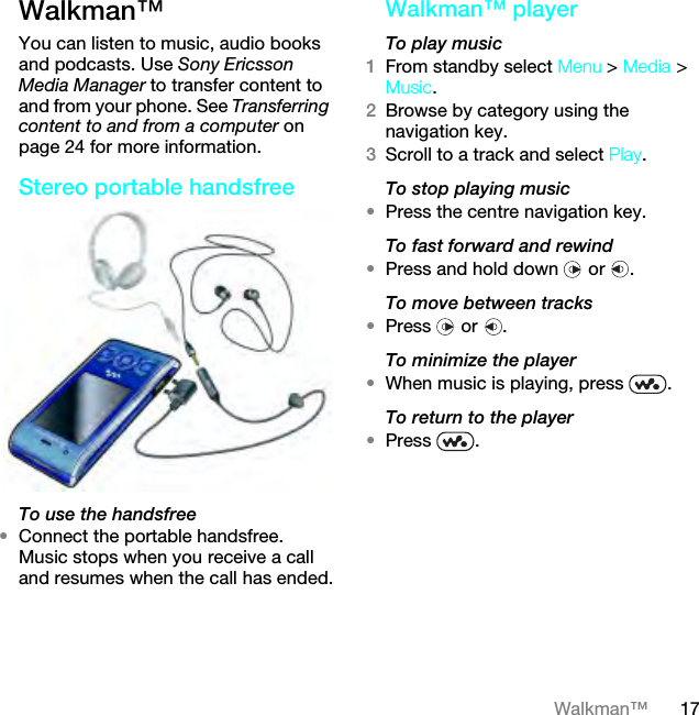 17Walkman™Walkman™ You can listen to music, audio books and podcasts. Use Sony Ericsson Media Manager to transfer content to and from your phone. See Transferring content to and from a computer on page 24 for more information.Stereo portable handsfreeTo use the handsfree•Connect the portable handsfree. Music stops when you receive a call and resumes when the call has ended.Walkman™ playerTo play music 1From standby select Menu &gt; Media &gt; Music.2Browse by category using the navigation key.3Scroll to a track and select Play.To stop playing music•Press the centre navigation key.To fast forward and rewind•Press and hold down   or  .To move between tracks•Press  or .To minimize the player•When music is playing, press  .To return to the player•Press .This is the Internet version of the User guide. © Print only for private use.
