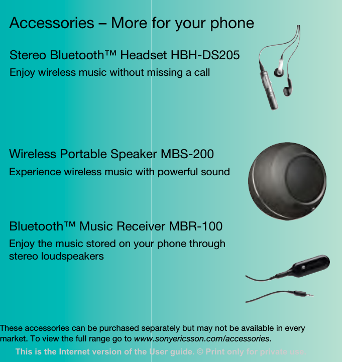 Accessories – More for your phoneThese accessories can be purchased separately but may not be available in every market. To view the full range go to www.sonyericsson.com/accessories.Stereo Bluetooth™ Headset HBH-DS205Enjoy wireless music without missing a callWireless Portable Speaker MBS-200Experience wireless music with powerful soundBluetooth™ Music Receiver MBR-100Enjoy the music stored on your phone through stereo loudspeakersThis is the Internet version of the User guide. © Print only for private use.