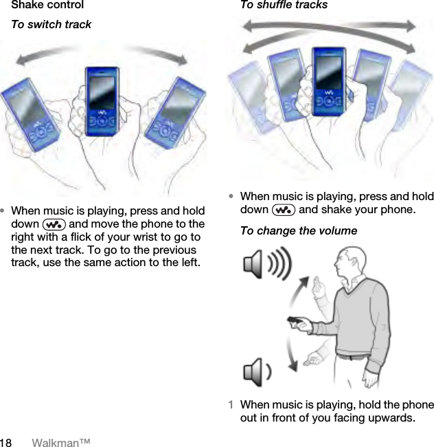 18 Walkman™Shake controlTo switch track•When music is playing, press and hold down   and move the phone to the right with a flick of your wrist to go to the next track. To go to the previous track, use the same action to the left.To shuffle tracks•When music is playing, press and hold down   and shake your phone.To change the volume 1When music is playing, hold the phone out in front of you facing upwards.This is the Internet version of the User guide. © Print only for private use.