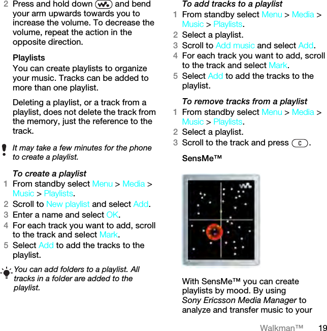 19Walkman™2Press and hold down   and bend your arm upwards towards you to increase the volume. To decrease the volume, repeat the action in the opposite direction.Playlists You can create playlists to organize your music. Tracks can be added to more than one playlist.Deleting a playlist, or a track from a playlist, does not delete the track from the memory, just the reference to the track.To create a playlist1From standby select Menu &gt; Media &gt; Music &gt; Playlists.2Scroll to New playlist and select Add.3Enter a name and select OK.4For each track you want to add, scroll to the track and select Mark.5Select Add to add the tracks to the playlist. To add tracks to a playlist1From standby select Menu &gt; Media &gt; Music &gt; Playlists.2Select a playlist.3Scroll to Add music and select Add.4For each track you want to add, scroll to the track and select Mark.5Select Add to add the tracks to the playlist.To remove tracks from a playlist1From standby select Menu &gt; Media &gt; Music &gt; Playlists.2Select a playlist.3Scroll to the track and press  .SensMe™With SensMe™ you can create playlists by mood. By using Sony Ericsson Media Manager to analyze and transfer music to your It may take a few minutes for the phone to create a playlist.You can add folders to a playlist. All tracks in a folder are added to the playlist.This is the Internet version of the User guide. © Print only for private use.