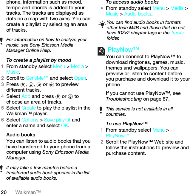 20 Walkman™phone, information such as mood, tempo and chords is added to your tracks. The tracks are displayed as dots on a map with two axes. You can create a playlist by selecting an area of tracks.To create a playlist by mood 1From standby select Menu &gt; Media &gt; Music.2Scroll to SensMe™ and select Open.3Press , ,  or  to preview different tracks.4Select Add and press   or   to choose an area of tracks.5Select Create to play the playlist in the Walkman™ player.6Select Options &gt; Save playlist and enter a name and select OK.Audio books You can listen to audio books that you have transferred to your phone from a computer using Sony Ericsson Media Manager.To access audio books•From standby select Menu &gt; Media &gt; Music &gt; Audio books. PlayNow™You can connect to PlayNow™ to download ringtones, games, music, themes and wallpapers. You can preview or listen to content before you purchase and download it to your phone.If you cannot use PlayNow™, see Troubleshooting on page 67.To use PlayNow™1From standby select Menu &gt; PlayNow™.2Scroll the PlayNow™ Web site and follow the instructions to preview and purchase content.For information on how to analyze your music, see Sony Ericsson Media Manager Online Help.It may take a few minutes before a transferred audio book appears in the list of available audio books.You can find audio books in formats other than M4B and those that do not have ID3v2 chapter tags in the Tracks folder.This service is not available in all countries.This is the Internet version of the User guide. © Print only for private use.