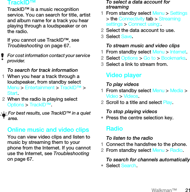 21Walkman™TrackID™TrackID™ is a music recognition service. You can search for title, artist and album name for a track you hear playing through a loudspeaker or on the radio.If you cannot use TrackID™, see Troubleshooting on page 67. To search for track information1When you hear a track through a loudspeaker, from standby select Menu &gt; Entertainment &gt; TrackID™ &gt; Start.2When the radio is playing select Options &gt; TrackID™.Online music and video clipsYou can view video clips and listen to music by streaming them to your phone from the Internet. If you cannot use the Internet, see Troubleshooting on page 67.To select a data account for streaming1From standby select Menu &gt; Settings &gt; the Connectivity tab &gt; Streaming settings &gt; Connect using:.2Select the data account to use.3Select Save.To stream music and video clips1From standby select Menu &gt; Internet.2Select Options &gt; Go to &gt; Bookmarks.3Select a link to stream from.Video playerTo play videos 1From standby select Menu &gt; Media &gt; Video &gt; Videos.2Scroll to a title and select Play.To stop playing videos•Press the centre selection key.RadioTo listen to the radio1Connect the handsfree to the phone.2From standby select Menu &gt; Radio.To search for channels automatically•Select Search.For cost information contact your service provider.For best results, use TrackID™ in a quiet area.This is the Internet version of the User guide. © Print only for private use.