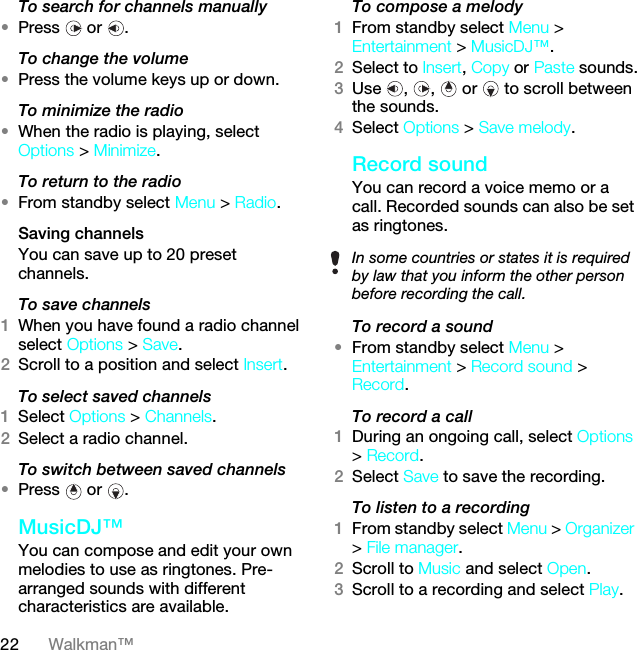 22 Walkman™To search for channels manually•Press  or .To change the volume•Press the volume keys up or down.To minimize the radio•When the radio is playing, select Options &gt; Minimize.To return to the radio•From standby select Menu &gt; Radio.Saving channelsYou can save up to 20 preset channels.To save channels1When you have found a radio channel select Options &gt; Save.2Scroll to a position and select Insert.To select saved channels1Select Options &gt; Channels.2Select a radio channel.To switch between saved channels•Press  or .MusicDJ™You can compose and edit your own melodies to use as ringtones. Pre-arranged sounds with different characteristics are available.To compose a melody1From standby select Menu &gt; Entertainment &gt; MusicDJ™.2Select to Insert, Copy or Paste sounds.3Use , ,  or  to scroll between the sounds.4Select Options &gt; Save melody.Record soundYou can record a voice memo or a call. Recorded sounds can also be set as ringtones.To record a sound•From standby select Menu &gt; Entertainment &gt; Record sound &gt; Record.To record a call1During an ongoing call, select Options &gt; Record.2Select Save to save the recording.To listen to a recording 1From standby select Menu &gt; Organizer &gt; File manager.2Scroll to Music and select Open.3Scroll to a recording and select Play.In some countries or states it is required by law that you inform the other person before recording the call.This is the Internet version of the User guide. © Print only for private use.