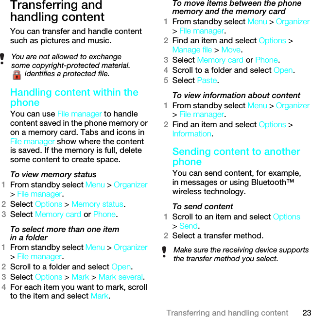 23Transferring and handling contentTransferring and handling contentYou can transfer and handle content such as pictures and music.Handling content within the phoneYou can use File manager to handle content saved in the phone memory or on a memory card. Tabs and icons in File manager show where the content is saved. If the memory is full, delete some content to create space.To view memory status 1From standby select Menu &gt; Organizer &gt; File manager.2Select Options &gt; Memory status.3Select Memory card or Phone.To select more than one item in a folder1From standby select Menu &gt; Organizer &gt; File manager.2Scroll to a folder and select Open.3Select Options &gt; Mark &gt; Mark several.4For each item you want to mark, scroll to the item and select Mark.To move items between the phone memory and the memory card 1From standby select Menu &gt; Organizer &gt; File manager.2Find an item and select Options &gt; Manage file &gt; Move.3Select Memory card or Phone.4Scroll to a folder and select Open.5Select Paste.To view information about content1From standby select Menu &gt; Organizer &gt; File manager.2Find an item and select Options &gt; Information.Sending content to another phoneYou can send content, for example, in messages or using Bluetooth™ wireless technology.To send content1Scroll to an item and select Options &gt; Send.2Select a transfer method.You are not allowed to exchange some copyright-protected material. identifies a protected file.Make sure the receiving device supports the transfer method you select.This is the Internet version of the User guide. © Print only for private use.