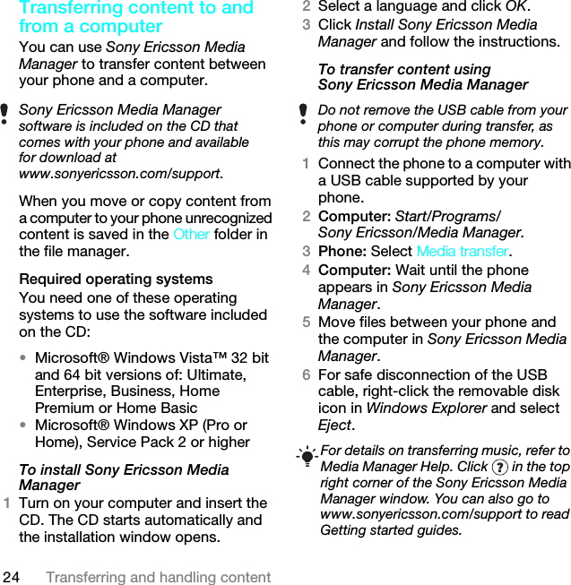 24 Transferring and handling contentTransferring content to and from a computerYou can use Sony Ericsson Media Manager to transfer content between your phone and a computer.When you move or copy content from a computer to your phone unrecognized content is saved in the Other folder in the file manager.Required operating systemsYou need one of these operating systems to use the software included on the CD:•Microsoft® Windows Vista™ 32 bit and 64 bit versions of: Ultimate, Enterprise, Business, Home Premium or Home Basic•Microsoft® Windows XP (Pro or Home), Service Pack 2 or higherTo install Sony Ericsson Media Manager 1Turn on your computer and insert the CD. The CD starts automatically and the installation window opens.2Select a language and click OK.3Click Install Sony Ericsson Media Manager and follow the instructions.To transfer content using Sony Ericsson Media Manager 1Connect the phone to a computer with a USB cable supported by your phone.2Computer: Start/Programs/Sony Ericsson/Media Manager.3Phone: Select Media transfer.4Computer: Wait until the phone appears in Sony Ericsson Media Manager.5Move files between your phone and the computer in Sony Ericsson Media Manager.6For safe disconnection of the USB cable, right-click the removable disk icon in Windows Explorer and select Eject.Sony Ericsson Media Manager software is included on the CD that comes with your phone and available for download at www.sonyericsson.com/support.Do not remove the USB cable from your phone or computer during transfer, as this may corrupt the phone memory.For details on transferring music, refer to Media Manager Help. Click   in the top right corner of the Sony Ericsson Media Manager window. You can also go to www.sonyericsson.com/support to read Getting started guides.This is the Internet version of the User guide. © Print only for private use.