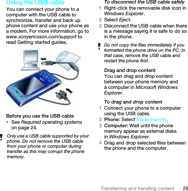 25Transferring and handling contentUsing the USB cableYou can connect your phone to a computer with the USB cable to synchronize, transfer and back up phone content and use your phone as a modem. For more information, go to www.sonyericsson.com/support to read Getting started guides.Before you use the USB cable•See Required operating systems on page 24.To disconnect the USB cable safely1Right-click the removable disk icon in Windows Explorer.2Select Eject.3Disconnect the USB cable when there is a message saying it is safe to do so in the phone.Drag and drop contentYou can drag and drop content between your phone memory and a computer in Microsoft Windows Explorer.To drag and drop content1Connect your phone to a computer using the USB cable.2Phone: Select Media transfer.3Computer: Wait until the phone memory appear as external disks in Windows Explorer.4Drag and drop selected files between the phone and the computer.Only use a USB cable supported by your phone. Do not remove the USB cable from your phone or computer during transfer as this may corrupt the phone memory.Do not copy the files immediately if you formatted the phone drive on the PC. In that case, remove the USB cable and restart the phone first.This is the Internet version of the User guide. © Print only for private use.