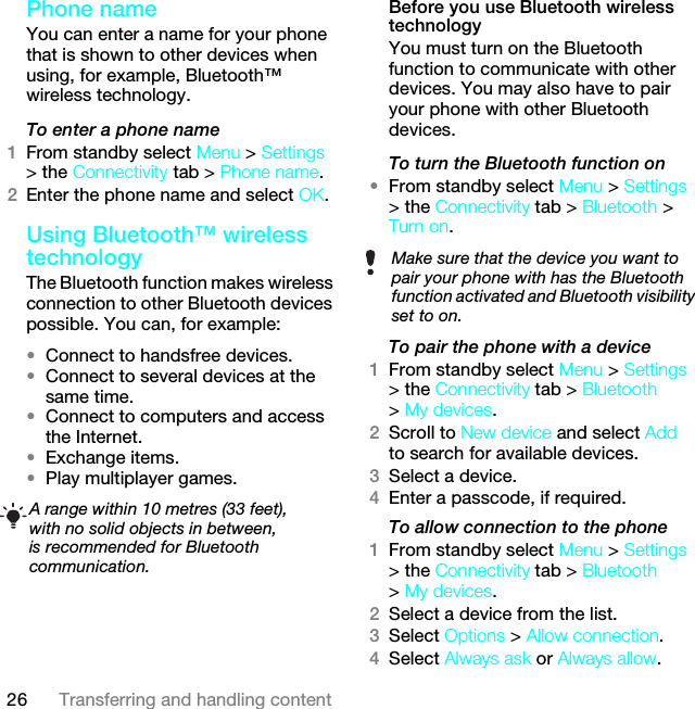 26 Transferring and handling contentPhone nameYou can enter a name for your phone that is shown to other devices when using, for example, Bluetooth™ wireless technology.To enter a phone name1From standby select Menu &gt; Settings &gt; the Connectivity tab &gt; Phone name.2Enter the phone name and select OK.Using Bluetooth™ wireless technologyThe Bluetooth function makes wireless connection to other Bluetooth devices possible. You can, for example:•Connect to handsfree devices.•Connect to several devices at the same time.•Connect to computers and access the Internet.•Exchange items.•Play multiplayer games. Before you use Bluetooth wireless technologyYou must turn on the Bluetooth function to communicate with other devices. You may also have to pair your phone with other Bluetooth devices.To turn the Bluetooth function on •From standby select Menu &gt; Settings &gt; the Connectivity tab &gt; Bluetooth &gt; Turn on.To pair the phone with a device1From standby select Menu &gt; Settings &gt; the Connectivity tab &gt; Bluetooth &gt; My devices.2Scroll to New device and select Add to search for available devices.3Select a device.4Enter a passcode, if required.To allow connection to the phone1From standby select Menu &gt; Settings &gt; the Connectivity tab &gt; Bluetooth &gt; My devices.2Select a device from the list.3Select Options &gt; Allow connection.4Select Always ask or Always allow.A range within 10 metres (33 feet), with no solid objects in between, is recommended for Bluetooth communication.Make sure that the device you want to pair your phone with has the Bluetooth function activated and Bluetooth visibility set to on. This is the Internet version of the User guide. © Print only for private use.