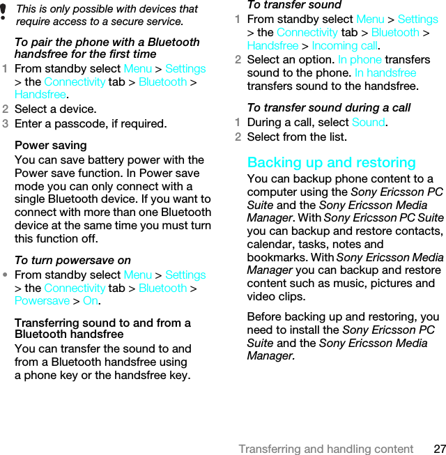 27Transferring and handling contentTo pair the phone with a Bluetooth handsfree for the first time 1From standby select Menu &gt; Settings &gt; the Connectivity tab &gt; Bluetooth &gt; Handsfree.2Select a device.3Enter a passcode, if required.Power savingYou can save battery power with the Power save function. In Power save mode you can only connect with a single Bluetooth device. If you want to connect with more than one Bluetooth device at the same time you must turn this function off.To turn powersave on•From standby select Menu &gt; Settings &gt; the Connectivity tab &gt; Bluetooth &gt; Powersave &gt; On.Transferring sound to and from a Bluetooth handsfree You can transfer the sound to and from a Bluetooth handsfree using a phone key or the handsfree key.To transfer sound1From standby select Menu &gt; Settings &gt; the Connectivity tab &gt; Bluetooth &gt; Handsfree &gt; Incoming call.2Select an option. In phone transfers sound to the phone. In handsfree transfers sound to the handsfree.To transfer sound during a call1During a call, select Sound.2Select from the list.Backing up and restoringYou can backup phone content to a computer using the Sony Ericsson PC Suite and the Sony Ericsson Media Manager. With Sony Ericsson PC Suite you can backup and restore contacts, calendar, tasks, notes and bookmarks. With Sony Ericsson Media Manager you can backup and restore content such as music, pictures and video clips. Before backing up and restoring, you need to install the Sony Ericsson PC Suite and the Sony Ericsson Media Manager.This is only possible with devices that require access to a secure service.This is the Internet version of the User guide. © Print only for private use.