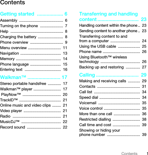 1ContentsContentsGetting started  ................... 6Assembly ........................................  6Turning on the phone  .....................  7Help ................................................  8Charging the battery .......................  8Phone overview  ..............................  9Menu overview ..............................  11Navigation .....................................  13Memory .........................................  14Phone language ............................  15Entering text  .................................  16Walkman™ ........................ 17Stereo portable handsfree  ............  17Walkman™ player .........................  17 PlayNow™  ...................................  20TrackID™ ......................................  21Online music and video clips ........  21Video player  ..................................  21Radio ............................................  21MusicDJ™ ....................................  22Record sound  ...............................  22Transferring and handling content ..............................  23Handling content within the phone..  23Sending content to another phone ..  23Transferring content to and from a computer  ...........................  24Using the USB cable  ....................  25Phone name ..................................  26Using Bluetooth™ wireless technology ....................................  26Backing up and restoring  .............  27Calling ...............................  29Making and receiving calls  ...........  29Contacts .......................................  31Call list  ..........................................  34Speed dial .....................................  34Voicemail ......................................  35Voice control .................................  35More than one call  ........................  36Restricted dialling  .........................  38Call time and cost .........................  39Showing or hiding your phone number  ..............................  39This is the Internet version of the User guide. © Print only for private use.