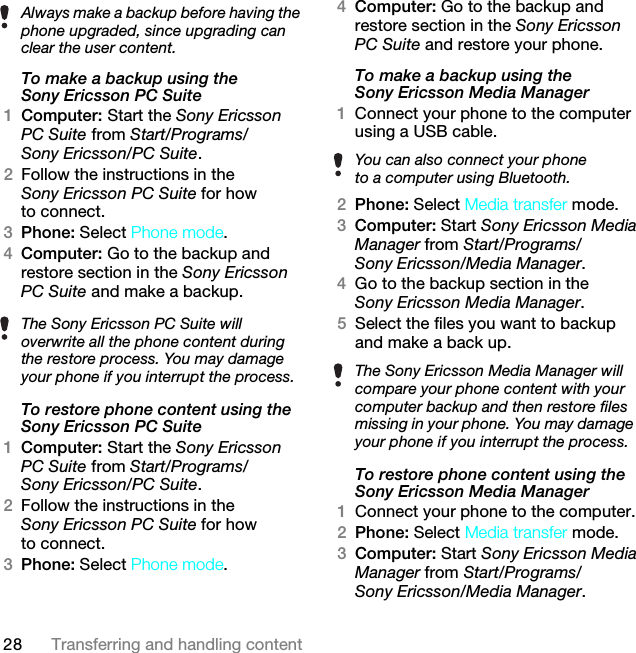 28 Transferring and handling contentTo make a backup using the Sony Ericsson PC Suite1Computer: Start the Sony Ericsson PC Suite from Start/Programs/Sony Ericsson/PC Suite.2Follow the instructions in the Sony Ericsson PC Suite for how to connect.3Phone: Select Phone mode.4Computer: Go to the backup and restore section in the Sony Ericsson PC Suite and make a backup.To restore phone content using the Sony Ericsson PC Suite1Computer: Start the Sony Ericsson PC Suite from Start/Programs/Sony Ericsson/PC Suite.2Follow the instructions in the Sony Ericsson PC Suite for how to connect.3Phone: Select Phone mode.4Computer: Go to the backup and restore section in the Sony Ericsson PC Suite and restore your phone.To make a backup using the Sony Ericsson Media Manager1Connect your phone to the computer using a USB cable.2Phone: Select Media transfer mode.3Computer: Start Sony Ericsson Media Manager from Start/Programs/Sony Ericsson/Media Manager.4Go to the backup section in the Sony Ericsson Media Manager.5Select the files you want to backup and make a back up.To restore phone content using the Sony Ericsson Media Manager1Connect your phone to the computer.2Phone: Select Media transfer mode.3Computer: Start Sony Ericsson Media Manager from Start/Programs/Sony Ericsson/Media Manager.Always make a backup before having the phone upgraded, since upgrading can clear the user content.The Sony Ericsson PC Suite will overwrite all the phone content during the restore process. You may damage your phone if you interrupt the process.You can also connect your phoneto a computer using Bluetooth.The Sony Ericsson Media Manager will compare your phone content with your computer backup and then restore files missing in your phone. You may damage your phone if you interrupt the process.This is the Internet version of the User guide. © Print only for private use.