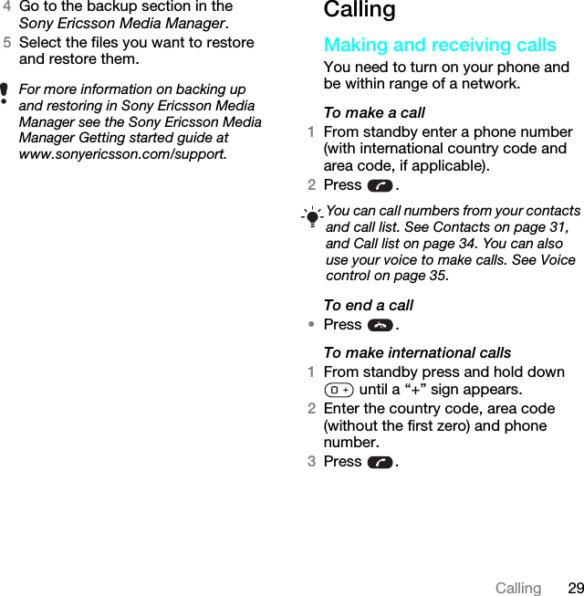 29Calling4Go to the backup section in the Sony Ericsson Media Manager.5Select the files you want to restore and restore them.CallingMaking and receiving callsYou need to turn on your phone and be within range of a network.To make a call1From standby enter a phone number (with international country code and area code, if applicable).2Press .To end a call•Press .To make international calls1From standby press and hold down  until a “+” sign appears.2Enter the country code, area code (without the first zero) and phone number. 3Press .For more information on backing up and restoring in Sony Ericsson Media Manager see the Sony Ericsson Media Manager Getting started guide at www.sonyericsson.com/support.You can call numbers from your contacts and call list. See Contacts on page 31, and Call list on page 34. You can also use your voice to make calls. See Voice control on page 35.This is the Internet version of the User guide. © Print only for private use.