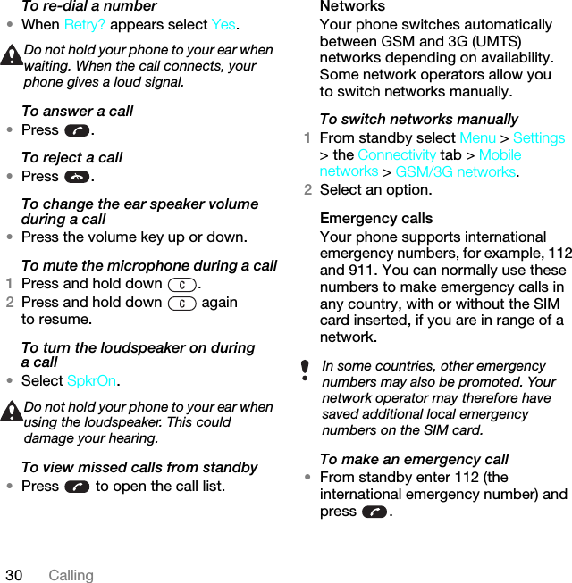 30 CallingTo re-dial a number•When Retry? appears select Yes.To answer a call•Press .To reject a call•Press .To change the ear speaker volume during a call•Press the volume key up or down.To mute the microphone during a call1Press and hold down  .2Press and hold down   again to resume.To turn the loudspeaker on during a call•Select SpkrOn.To view missed calls from standby•Press   to open the call list.NetworksYour phone switches automatically between GSM and 3G (UMTS) networks depending on availability. Some network operators allow you to switch networks manually.To switch networks manually1From standby select Menu &gt; Settings &gt; the Connectivity tab &gt; Mobile networks &gt; GSM/3G networks.2Select an option.Emergency calls Your phone supports international emergency numbers, for example, 112 and 911. You can normally use these numbers to make emergency calls in any country, with or without the SIM card inserted, if you are in range of a network.To make an emergency call•From standby enter 112 (the international emergency number) and press .Do not hold your phone to your ear when waiting. When the call connects, your phone gives a loud signal.Do not hold your phone to your ear when using the loudspeaker. This could damage your hearing.In some countries, other emergency numbers may also be promoted. Your network operator may therefore have saved additional local emergency numbers on the SIM card.This is the Internet version of the User guide. © Print only for private use.