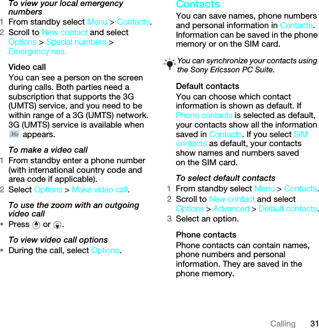 31CallingTo view your local emergency numbers1From standby select Menu &gt; Contacts.2Scroll to New contact and select Options &gt; Special numbers &gt; Emergency nos.Video call You can see a person on the screen during calls. Both parties need a subscription that supports the 3G (UMTS) service, and you need to be within range of a 3G (UMTS) network. 3G (UMTS) service is available when  appears.To make a video call1From standby enter a phone number (with international country code and area code if applicable).2Select Options &gt; Make video call.To use the zoom with an outgoing video call•Press  or .To view video call options•During the call, select Options.ContactsYou can save names, phone numbers and personal information in Contacts. Information can be saved in the phone memory or on the SIM card.Default contactsYou can choose which contact information is shown as default. If Phone contacts is selected as default, your contacts show all the information saved in Contacts. If you select SIM contacts as default, your contacts show names and numbers saved on the SIM card.To select default contacts1From standby select Menu &gt; Contacts.2Scroll to New contact and select Options &gt; Advanced &gt; Default contacts.3Select an option.Phone contactsPhone contacts can contain names, phone numbers and personal information. They are saved in the phone memory.You can synchronize your contacts using the Sony Ericsson PC Suite.This is the Internet version of the User guide. © Print only for private use.