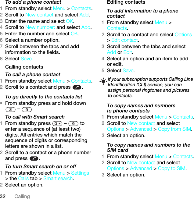 32 CallingTo add a phone contact1From standby select Menu &gt; Contacts.2Scroll to New contact and select Add.3Enter the name and select OK.4Scroll to New number: and select Add.5Enter the number and select OK.6Select a number option.7Scroll between the tabs and add information to the fields.8Select Save.Calling contactsTo call a phone contact1From standby select Menu &gt; Contacts.2Scroll to a contact and press  .To go directly to the contacts list•From standby press and hold down  –  .To call with Smart search 1From standby press   –   to enter a sequence of (at least two) digits. All entries which match the sequence of digits or corresponding letters are shown in a list.2Scroll to a contact or a phone number and press  .To turn Smart search on or off 1From standby select Menu &gt; Settings &gt; the Calls tab &gt; Smart search.2Select an option.Editing contactsTo add information to a phone contact 1From standby select Menu &gt; Contacts.2Scroll to a contact and select Options &gt; Edit contact.3Scroll between the tabs and select Add or Edit.4Select an option and an item to add or edit.5Select Save.To copy names and numbers to phone contacts1From standby select Menu &gt; Contacts.2Scroll to New contact and select Options &gt; Advanced &gt; Copy from SIM.3Select an option.To copy names and numbers to the SIM card1From standby select Menu &gt; Contacts.2Scroll to New contact and select Options &gt; Advanced &gt; Copy to SIM.3Select an option.If your subscription supports Calling Line Identification (CLI) service, you can assign personal ringtones and pictures to contacts.This is the Internet version of the User guide. © Print only for private use.