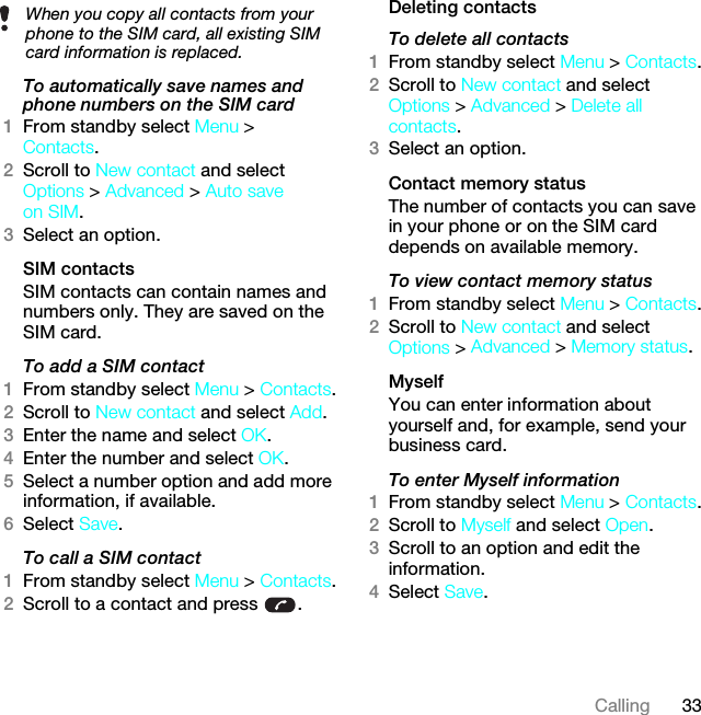 33CallingTo automatically save names and phone numbers on the SIM card1From standby select Menu &gt; Contacts.2Scroll to New contact and select Options &gt; Advanced &gt; Auto save on SIM.3Select an option.SIM contactsSIM contacts can contain names and numbers only. They are saved on the SIM card.To add a SIM contact1From standby select Menu &gt; Contacts.2Scroll to New contact and select Add.3Enter the name and select OK.4Enter the number and select OK.5Select a number option and add more information, if available.6Select Save.To call a SIM contact1From standby select Menu &gt; Contacts.2Scroll to a contact and press  .Deleting contactsTo delete all contacts1From standby select Menu &gt; Contacts.2Scroll to New contact and select Options &gt; Advanced &gt; Delete all contacts.3Select an option.Contact memory status The number of contacts you can save in your phone or on the SIM card depends on available memory.To view contact memory status1From standby select Menu &gt; Contacts.2Scroll to New contact and select Options &gt; Advanced &gt; Memory status.MyselfYou can enter information about yourself and, for example, send your business card.To enter Myself information1From standby select Menu &gt; Contacts.2Scroll to Myself and select Open.3Scroll to an option and edit the information.4Select Save.When you copy all contacts from your phone to the SIM card, all existing SIM card information is replaced.This is the Internet version of the User guide. © Print only for private use.