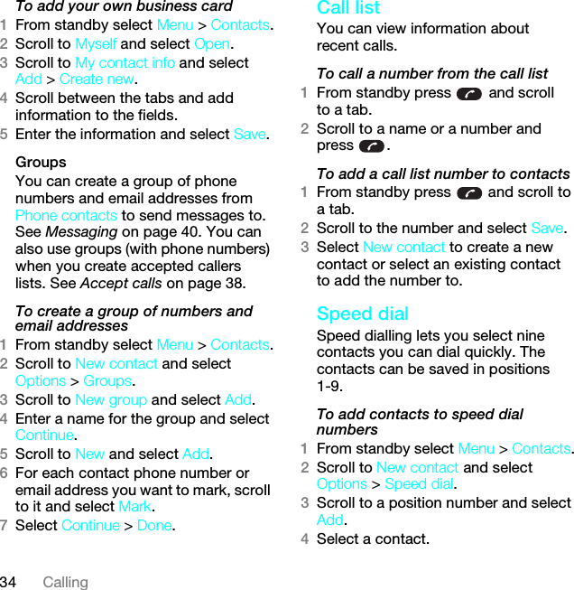 34 CallingTo add your own business card1From standby select Menu &gt; Contacts.2Scroll to Myself and select Open.3Scroll to My contact info and select Add &gt; Create new.4Scroll between the tabs and add information to the fields.5Enter the information and select Save.Groups You can create a group of phone numbers and email addresses from Phone contacts to send messages to. See Messaging on page 40. You can also use groups (with phone numbers) when you create accepted callers lists. See Accept calls on page 38.To create a group of numbers and email addresses1From standby select Menu &gt; Contacts.2Scroll to New contact and select Options &gt; Groups.3Scroll to New group and select Add.4Enter a name for the group and select Continue.5Scroll to New and select Add.6For each contact phone number or email address you want to mark, scroll to it and select Mark.7Select Continue &gt; Done.Call listYou can view information about recent calls.To call a number from the call list1From standby press   and scroll to a tab.2Scroll to a name or a number and press .To add a call list number to contacts1From standby press   and scroll to a tab.2Scroll to the number and select Save.3Select New contact to create a new contact or select an existing contact to add the number to.Speed dialSpeed dialling lets you select nine contacts you can dial quickly. The contacts can be saved in positions 1-9.To add contacts to speed dial numbers1From standby select Menu &gt; Contacts.2Scroll to New contact and select Options &gt; Speed dial.3Scroll to a position number and select Add.4Select a contact.This is the Internet version of the User guide. © Print only for private use.