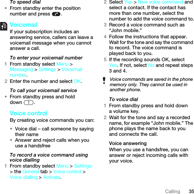 35CallingTo speed dial•From standby enter the position number and press  .VoicemailIf your subscription includes an answering service, callers can leave a voicemail message when you cannot answer a call.To enter your voicemail number1From standby select Menu &gt; Messaging &gt; Settings &gt; Voicemail number.2Enter the number and select OK.To call your voicemail service•From standby press and hold down .Voice controlBy creating voice commands you can:•Voice dial – call someone by saying their name•Answer and reject calls when you use a handsfreeTo record a voice command using voice dialling1From standby select Menu &gt; Settings &gt; the General tab &gt; Voice control &gt; Voice dialling &gt; Activate.2Select Yes &gt; New voice command and select a contact. If the contact has more than one number, select the number to add the voice command to.3Record a voice command such as “John mobile.”4Follow the instructions that appear. Wait for the tone and say the command to record. The voice command is played back to you.5If the recording sounds OK, select Yes. If not, select No and repeat steps 3 and 4.To voice dial1From standby press and hold down a volume key.2Wait for the tone and say a recorded name, for example “John mobile.” The phone plays the name back to you and connects the call.Voice answering When you use a handsfree, you can answer or reject incoming calls with your voice.Voice commands are saved in the phone memory only. They cannot be used in another phone.This is the Internet version of the User guide. © Print only for private use.