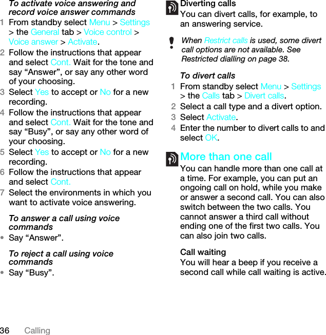 36 CallingTo activate voice answering and record voice answer commands1From standby select Menu &gt; Settings &gt; the General tab &gt; Voice control &gt; Voice answer &gt; Activate.2Follow the instructions that appear and select Cont. Wait for the tone and say “Answer”, or say any other word of your choosing.3Select Yes to accept or No for a new recording.4Follow the instructions that appear and select Cont. Wait for the tone and say “Busy”, or say any other word of your choosing.5Select Yes to accept or No for a new recording.6Follow the instructions that appear and select Cont.7Select the environments in which you want to activate voice answering.To answer a call using voice commands•Say “Answer”.To reject a call using voice commands•Say “Busy”.Diverting callsYou can divert calls, for example, to an answering service.To divert calls1From standby select Menu &gt; Settings &gt; the Calls tab &gt; Divert calls.2Select a call type and a divert option.3Select Activate.4Enter the number to divert calls to and select OK.More than one callYou can handle more than one call at a time. For example, you can put an ongoing call on hold, while you make or answer a second call. You can also switch between the two calls. You cannot answer a third call without ending one of the first two calls. You can also join two calls.Call waitingYou will hear a beep if you receive a second call while call waiting is active.When Restrict calls is used, some divert call options are not available. See Restricted dialling on page 38.This is the Internet version of the User guide. © Print only for private use.