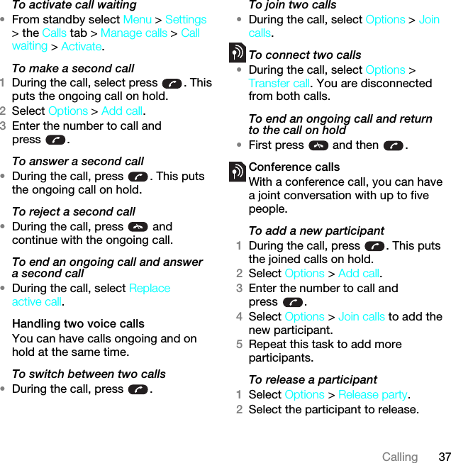 37CallingTo activate call waiting •From standby select Menu &gt; Settings &gt; the Calls tab &gt; Manage calls &gt; Call waiting &gt; Activate.To make a second call1During the call, select press  . This puts the ongoing call on hold.2Select Options &gt; Add call.3Enter the number to call and press .To answer a second call•During the call, press  . This puts the ongoing call on hold.To reject a second call•During the call, press   and continue with the ongoing call.To end an ongoing call and answer a second call•During the call, select Replace active call.Handling two voice callsYou can have calls ongoing and on hold at the same time.To switch between two calls•During the call, press  .To join two calls•During the call, select Options &gt; Join calls.To connect two calls•During the call, select Options &gt; Transfer call. You are disconnected from both calls.To end an ongoing call and return to the call on hold•First press   and then  .Conference callsWith a conference call, you can have a joint conversation with up to five people.To add a new participant1During the call, press  . This puts the joined calls on hold.2Select Options &gt; Add call.3Enter the number to call and press .4Select Options &gt; Join calls to add the new participant.5Repeat this task to add more participants.To release a participant1Select Options &gt; Release party.2Select the participant to release.This is the Internet version of the User guide. © Print only for private use.