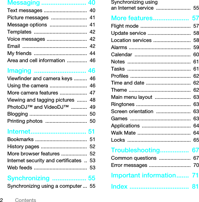 2ContentsMessaging ......................... 40Text messages ..............................  40Picture messages  .........................  41Message options  ..........................  41Templates .....................................  42Voice messages ............................  42Email .............................................  42My friends  .....................................  44Area and cell information ..............  46Imaging ............................. 46Viewfinder and camera keys .........  46Using the camera ..........................  46More camera features ...................  47Viewing and tagging pictures  .......  48PhotoDJ™ and VideoDJ™  ...........  49Blogging ........................................  50Printing photos  .............................  50Internet............................... 51Bookmarks ....................................  51History pages ................................  52More browser features ..................  52Internet security and certificates  ..  53Web feeds .....................................  53Synchronizing ................... 55Synchronizing using a computer ...  55Synchronizing using an Internet service  ........................  55More features....................  57Flight mode ...................................  57Update service ..............................  58Location services ..........................  58Alarms ...........................................  59Calendar .......................................  60Notes ............................................  61Tasks ............................................  61Profiles ..........................................  62Time and date ...............................  62Theme ...........................................  62Main menu layout  .........................  63Ringtones ......................................  63Screen orientation  ........................  63Games ..........................................  63Applications ..................................  64Walk Mate .....................................  64Locks ............................................  65Troubleshooting................  67Common questions  ......................  67Error messages .............................  70Important information.......  71Index .................................  81This is the Internet version of the User guide. © Print only for private use.