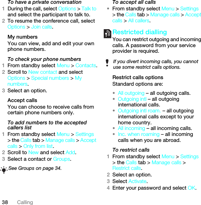 38 CallingTo have a private conversation1During the call, select Options &gt; Talk to and select the participant to talk to.2To resume the conference call, select Options &gt; Join calls.My numbersYou can view, add and edit your own phone numbers.To check your phone numbers1From standby select Menu &gt; Contacts.2Scroll to New contact and select Options &gt; Special numbers &gt; My numbers.3Select an option.Accept calls You can choose to receive calls from certain phone numbers only.To add numbers to the accepted callers list1From standby select Menu &gt; Settings &gt; the Calls tab &gt; Manage calls &gt; Accept calls &gt; Only from list.2Scroll to New and select Add.3Select a contact or Groups.To accept all calls•From standby select Menu &gt; Settings &gt; the Calls tab &gt; Manage calls &gt; Accept calls &gt; All callers.Restricted diallingYou can restrict outgoing and incoming calls. A password from your service provider is required.Restrict calls optionsStandard options are:•All outgoing – all outgoing calls.•Outgoing intl – all outgoing international calls.•Outgoing intl roam. – all outgoing international calls except to your home country.•All incoming – all incoming calls.•Inc. when roaming – all incoming calls when you are abroad.To restrict calls1From standby select Menu &gt; Settings &gt; the Calls tab &gt; Manage calls &gt; Restrict calls.2Select an option.3Select Activate.4Enter your password and select OK.See Groups on page 34.If you divert incoming calls, you cannot use some restrict calls options.This is the Internet version of the User guide. © Print only for private use.