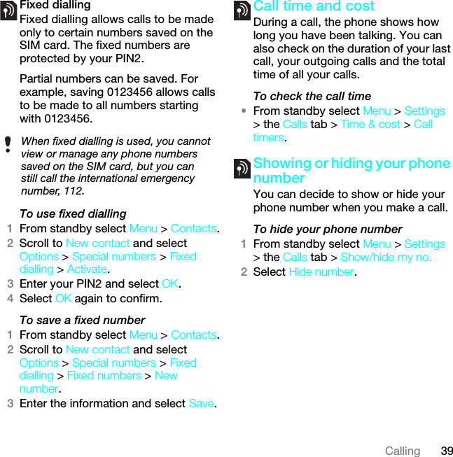 39CallingFixed dialling Fixed dialling allows calls to be made only to certain numbers saved on the SIM card. The fixed numbers are protected by your PIN2.Partial numbers can be saved. For example, saving 0123456 allows calls to be made to all numbers starting with 0123456.To use fixed dialling1From standby select Menu &gt; Contacts.2Scroll to New contact and select Options &gt; Special numbers &gt; Fixed dialling &gt; Activate.3Enter your PIN2 and select OK.4Select OK again to confirm.To save a fixed number1From standby select Menu &gt; Contacts.2Scroll to New contact and select Options &gt; Special numbers &gt; Fixed dialling &gt; Fixed numbers &gt; New number.3Enter the information and select Save.Call time and costDuring a call, the phone shows how long you have been talking. You can also check on the duration of your last call, your outgoing calls and the total time of all your calls.To check the call time•From standby select Menu &gt; Settings &gt; the Calls tab &gt; Time &amp; cost &gt; Call timers.Showing or hiding your phone numberYou can decide to show or hide your phone number when you make a call.To hide your phone number 1From standby select Menu &gt; Settings &gt; the Calls tab &gt; Show/hide my no.2Select Hide number.When fixed dialling is used, you cannot view or manage any phone numbers saved on the SIM card, but you can still call the international emergency number, 112.This is the Internet version of the User guide. © Print only for private use.