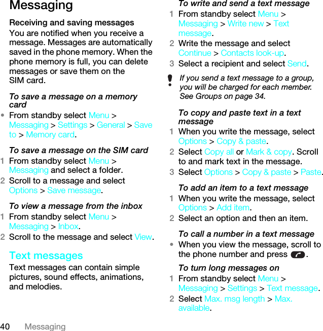 40 MessagingMessagingReceiving and saving messagesYou are notified when you receive a message. Messages are automatically saved in the phone memory. When the phone memory is full, you can delete messages or save them on the SIM card.To save a message on a memory card•From standby select Menu &gt; Messaging &gt; Settings &gt; General &gt; Save to &gt; Memory card.To save a message on the SIM card1From standby select Menu &gt; Messaging and select a folder.2Scroll to a message and select Options &gt; Save message.To view a message from the inbox1From standby select Menu &gt; Messaging &gt; Inbox.2Scroll to the message and select View.Text messagesText messages can contain simple pictures, sound effects, animations, and melodies.To write and send a text message1From standby select Menu &gt; Messaging &gt; Write new &gt; Text message.2Write the message and select Continue &gt; Contacts look-up.3Select a recipient and select Send.To copy and paste text in a text message1When you write the message, select Options &gt; Copy &amp; paste.2Select Copy all or Mark &amp; copy. Scroll to and mark text in the message.3Select Options &gt; Copy &amp; paste &gt; Paste.To add an item to a text message1When you write the message, select Options &gt; Add item.2Select an option and then an item.To call a number in a text message•When you view the message, scroll to the phone number and press  .To turn long messages on1From standby select Menu &gt; Messaging &gt; Settings &gt; Text message.2Select Max. msg length &gt; Max. available.If you send a text message to a group, you will be charged for each member. See Groups on page 34.This is the Internet version of the User guide. © Print only for private use.