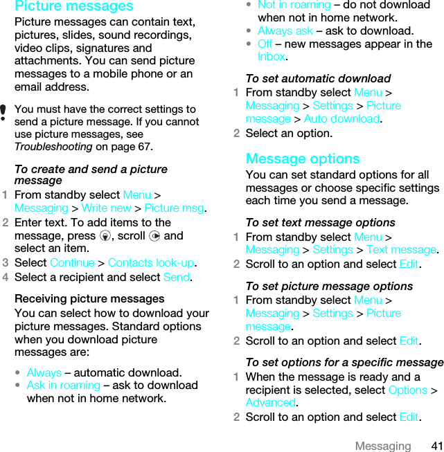 41MessagingPicture messagesPicture messages can contain text, pictures, slides, sound recordings, video clips, signatures and attachments. You can send picture messages to a mobile phone or an email address.To create and send a picture message1From standby select Menu &gt; Messaging &gt; Write new &gt; Picture msg.2Enter text. To add items to the message, press  , scroll   and select an item.3Select Continue &gt; Contacts look-up.4Select a recipient and select Send.Receiving picture messagesYou can select how to download your picture messages. Standard options when you download picture messages are:•Always – automatic download.•Ask in roaming – ask to download when not in home network.•Not in roaming – do not download when not in home network.•Always ask – ask to download.•Off – new messages appear in the Inbox.To set automatic download 1From standby select Menu &gt; Messaging &gt; Settings &gt; Picture message &gt; Auto download.2Select an option.Message options You can set standard options for all messages or choose specific settings each time you send a message.To set text message options1From standby select Menu &gt; Messaging &gt; Settings &gt; Text message.2Scroll to an option and select Edit.To set picture message options1From standby select Menu &gt; Messaging &gt; Settings &gt; Picture message.2Scroll to an option and select Edit.To set options for a specific message1When the message is ready and a recipient is selected, select Options &gt; Advanced.2Scroll to an option and select Edit.You must have the correct settings to send a picture message. If you cannot use picture messages, see Troubleshooting on page 67.This is the Internet version of the User guide. © Print only for private use.