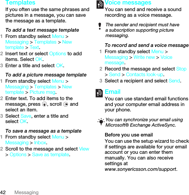 42 MessagingTemplates If you often use the same phrases and pictures in a message, you can save the message as a template.To add a text message template1From standby select Menu &gt; Messaging &gt; Templates &gt; New template &gt; Text.2Insert text or select Options to add items. Select OK.3Enter a title and select OK.To add a picture message template1From standby select Menu &gt; Messaging &gt; Templates &gt; New template &gt; Picture msg.2Enter text. To add items to the message, press  , scroll   and select an item.3Select Save, enter a title and select OK.To save a message as a template1From standby select Menu &gt; Messaging &gt; Inbox.2Scroll to the message and select View &gt; Options &gt; Save as template.Voice messagesYou can send and receive a sound recording as a voice message.To record and send a voice message 1From standby select Menu &gt; Messaging &gt; Write new &gt; Voice message.2Record the message and select Stop &gt; Send &gt; Contacts look-up.3Select a recipient and select Send.EmailYou can use standard email functions and your computer email address in your phone.Before you use emailYou can use the setup wizard to check if settings are available for your email account or you can enter them manually. You can also receive settings atwww.sonyericsson.com/support.The sender and recipient must have a subscription supporting picture messaging.You can synchronize your email using Microsoft® Exchange ActiveSync. This is the Internet version of the User guide. © Print only for private use.